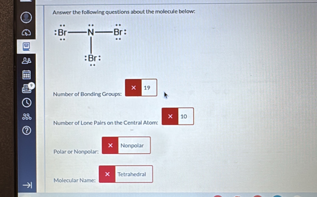 Answer the following questions about the molecule below: 
B 
× 19
Number of Bonding Groups: 
× 10
Number of Lone Pairs on the Central Atom: 
× Nonpolar 
Polar or Nonpolar: 
Tetrahedral 
Molecular Name: