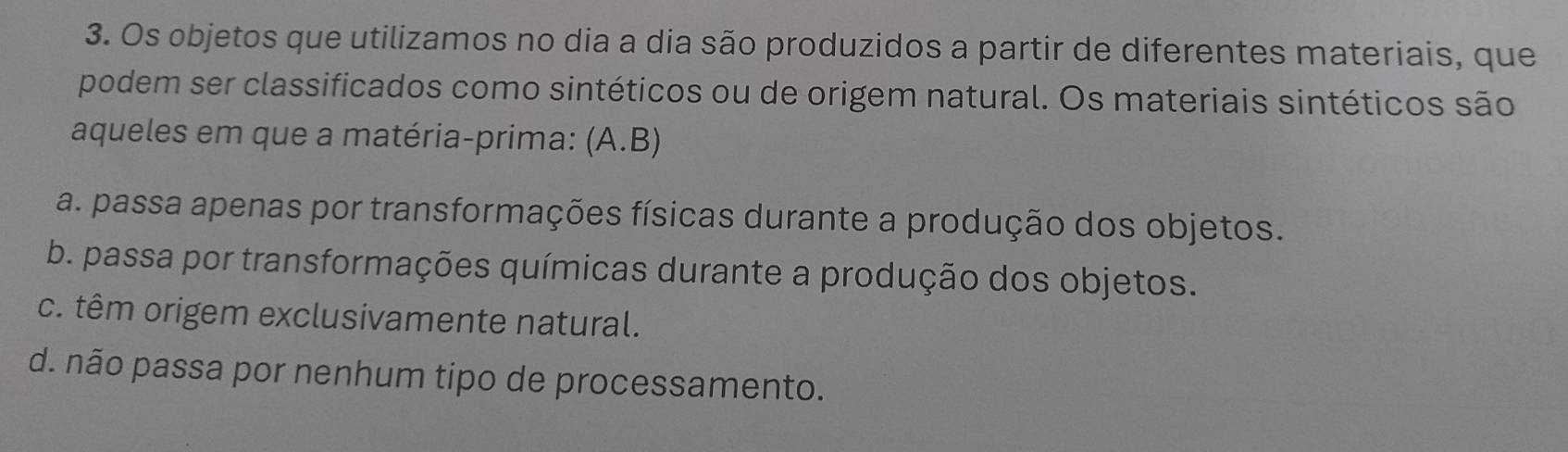 Os objetos que utilizamos no dia a dia são produzidos a partir de diferentes materiais, que
podem ser classificados como sintéticos ou de origem natural. Os materiais sintéticos são
aqueles em que a matéria-prima: (A.B)
a. passa apenas por transformações físicas durante a produção dos objetos.
b. passa por transformações químicas durante a produção dos objetos.
c. têm origem exclusivamente natural.
d. não passa por nenhum tipo de processamento.