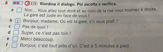 6 2- Riordina il dialogo. Poi ascolta e verifica.
a Non... Vous allez tout droit et au coin de la rue vous tournez à droite.
La gare est juste en face de vous !
b 1 Bonjour, madame. Où est la gare, s'il vous plaît ?
C Pas de quoi !
d Super, ce n'est pas loin !
e Merci beaucoup.
f Bonjour, c'est tout près d'ici. C'est à 5 minutes à pied.