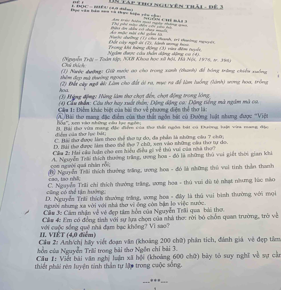 Un táp thơ nguyên trải - Đê 3
I. ĐQC - HIÊU (4,0 diễm)
Đọc văn bản sau và thực hiện yêu cầu:
Ngôn chí bài 3
Am trúc hiện mai ngày tháng qua,
Thị phi nào đến cối yên hà
Bữa ăn dầu có dưa muối
Áo mặc nài chi gầm là,
Nước dưỡng (1) cho thanh, trì thưởng nguyệt,
Đất cày ngõ ải (2), lảnh ương hoa.
Trong khi hứng động (3) vừa đêm tuyết,
Ngâm được câu thần dặng dặng ca (4).
(Nguyễn Trãi — Toàn tập, NXB Khoa học xã hội, Hà Nội, 1976, tr. 396)
Chú thích:
(1) Nước dưỡng: Giữ nước ao cho trong xanh (thanh) để bóng trăng chiếu xuồng
thêm đẹp mà thưởng ngoạn.
(2) Đất cày ngõ ải: Làm cho đất ải ra, mục ra để làm luống (lảnh) ương hoa, trồng
hoa.
(3) Hứng động: Hứng làm thơ chợt đến, chợt động trong lòng.
(4) Cầu thần: Câu thơ hay xuất thần; Dặng dặng ca: Dặng tiếng mà ngâm mà ca.
Câu 1: Điểm khác biệt của bài thơ về phương diện thể thơ là:
A. Bài thơ mang đặc điểm của thơ thất ngôn bát cú Đường luật nhưng được “Việt
hoa'', xen vào những câu lục ngôn;
B. Bài thơ vừa mang đặc điểm của thơ thất ngôn bát cú Đường luật vừa mang đặc
điểm của thơ lục bát;
C. Bài thơ được làm theo thể thơ tự do, đa phần là những câu 7 chữ;
D. Bài thơ được làm theo thể thơ 7 chữ, xen vào những câu thơ tự do.
Câu 2: Hai câu luận cho em hiều điều gì về thú vui của nhà thơ?
A. Nguyễn Trãi thích thưởng trăng, ương hoa - đó là những thú vui giết thời gian khi
con người quá nhàn rỗi;
B) Nguyễn Trãi thích thưởng trăng, ương hoa - đó là những thú vui tinh thần thanh
cao, tao nhã;
C. Nguyễn Trãi chỉ thích thưởng trăng, ương hoa - thú vui dù tẻ nhạt nhưng lúc nào
cũng có thể tận hưởng;
D. Nguyễn Trãi thích thưởng trăng, ương hoa - đây là thú vui bình thường với mọi
người nhưng xa vời với nhà thơ vì ông còn bận lo việc nước.
Câu 3: Cảm nhận về vẻ đẹp tâm hồn của Nguyễn Trãi qua bài thơ.
Câu 4: Em có đồng tình với sự lựa chọn của nhà thơ: rời bỏ chốn quan trường, trở về
với cuộc sống quê nhà đạm bạc không? Vì sao?
II. VIÉT (4,0 điểm)
Câu 2: Anh/chị hãy viết đoạn văn (khoảng 200 chữ) phân tích, đánh giá vẻ đẹp tâm
hồn của Nguyễn Trãi trong bài thơ Ngôn chí bài 3.
Câu 1: Viết bài văn nghị luận xã hội (khoảng 600 chữ) bày tỏ suy nghĩ về sự cần
thiết phải rèn luyện tinh thần tự lập trong cuộc sống.
_
_
***