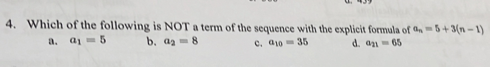 a
4. Which of the following is NOT a term of the sequence with the explicit formula of a_n=5+3(n-1)
a. a_1=5 b. a_2=8 c. a_10=35 d. a_21=65