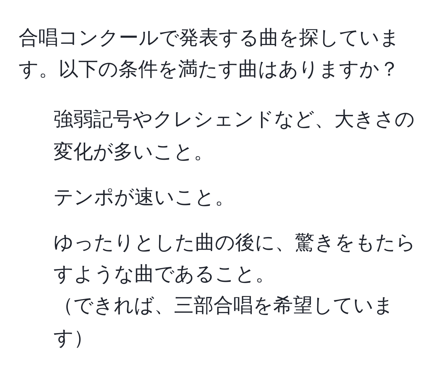 合唱コンクールで発表する曲を探しています。以下の条件を満たす曲はありますか？  
- 強弱記号やクレシェンドなど、大きさの変化が多いこと。  
- テンポが速いこと。  
- ゆったりとした曲の後に、驚きをもたらすような曲であること。  
できれば、三部合唱を希望しています