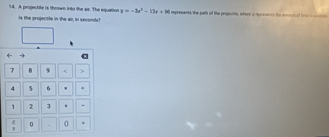 A projectile is thrown into the air. The equation y=-3x^2-12x+96 represents the path of the projectile, where a represents the amoust of time in simoeds
is the projectile in the air, in seconds?
7 8 9 < >
4 5 6 × +
1 2 3 + -
 x/y  0 .