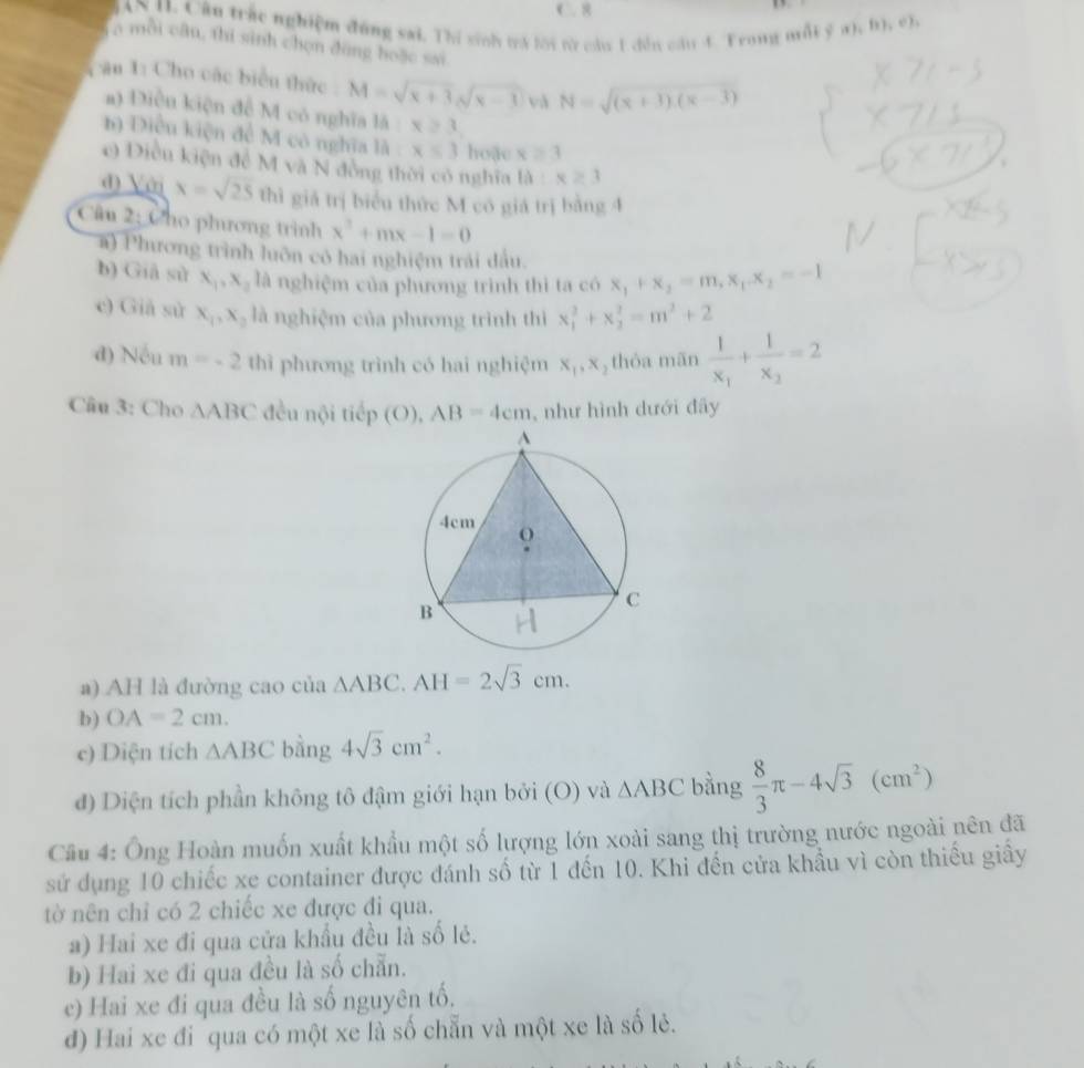 ( . 8
AN 11. Cần trác nghiệm đùng sai. Thí sinh tra lới từ cầu 1 dền cầu 4. Trong mỗi ý a). (1),(1),
a mỗi cân, thi sinh chọn đùng hoặc sai
c ău 1: Cho các biểu thức : M=sqrt(x+3)sqrt(x-1) và N=sqrt((x+3).(x-3))
a) Điều kiện đề M có nghĩa là x≥slant 3
h) Điều kiện để M có nghĩa là x≤ 3 hoặc x≥ 3
c) Diều kiện để M và N đồng thời có nghĩa ta:x≥ 3
đ) Với x=sqrt(25) thì giả trị biểu thức M có giá trị bằng 4
Câu 2: Cho phương trình x^2+mx-1=0
a) Phương trình luôn có hai nghiệm trải đầu.
b) Giā sử x_1,x_2 là nghiệm của phương trình thì ta có x_1+x_2=m,x_1.x_2=-1
e) Giả sử x_1,x_2 là nghiệm của phương trình thì x_1^(2+x_2^2=m^2)+2
d) Nếu m=-2 thì phương trình có hai nghiệm x_1,x , thỏa mān frac 1x_1+frac 1x_2=2
Câu 3: Cho △ ABC đều nội tiếp (O), AB=4cm ,  như hình dưới đây
a) AH là đường cao của △ ABC.AH=2sqrt(3)cm.
b) OA=2cm.
c) Diện tích △ ABC bằng 4sqrt(3)cm^2.
đ) Diện tích phần không tô đậm giới hạn bởi (O) và △ ABC bằng  8/3 π -4sqrt(3)(cm^2)
Cầu 4: Ông Hoàn muốn xuất khẩu một số lượng lớn xoài sang thị trường nước ngoài nên đã
sử dụng 10 chiếc xe container được đánh số từ 1 đến 10. Khi đến cửa khẩu vì còn thiếu giây
tờ nên chỉ có 2 chiếc xe được đi qua.
a) Hai xe đi qua cửa khẩu đều là số lẻ.
b) Hai xe đi qua đều là số chẵn.
e) Hai xe đi qua đều là số nguyên tố.
d) Hai xe đi qua có một xe là số chẵn và một xe là số lẻ.