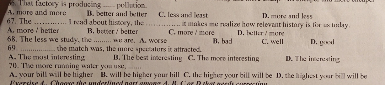That factory is producing _. pollution.
A. more and more B. better and better C. less and least D. more and less
67. The _I read about history, the _it makes me realize how relevant history is for us today.
A. more / better B. better / better C. more / more D. better / more
68. The less we study, the _. we are. A. worse B. bad C. well D. good
69. _the match was, the more spectators it attracted.
A. The most interesting B. The best interesting C. The more interesting D. The interesting
70. The more running water you use, .......
A. your bill will be higher B. will be higher your bill C. the higher your bill will be D. the highest your bill will be
Exersise 4 Choose the underlined part among A. B. C or D that needs correcting