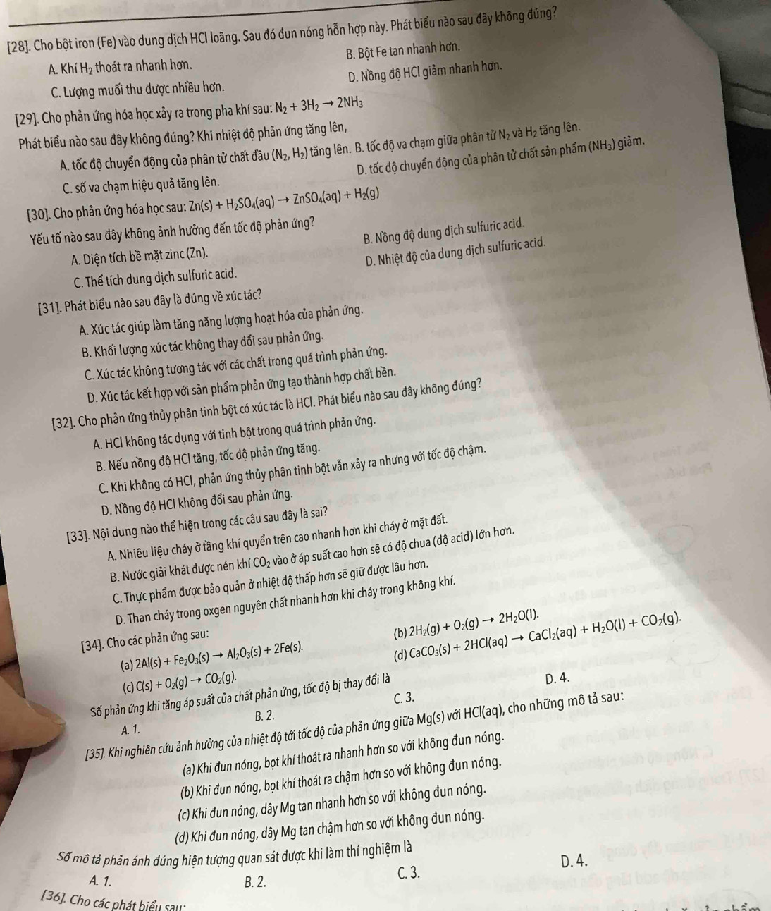 [28]. Cho bột iron (Fe) vào dung dịch HCl loãng. Sau đó đun nóng hỗn hợp này. Phát biểu nào sau đây không đúng?
A. Khí H_2 6 thoát ra nhanh hơn. B. Bột Fe tan nhanh hơn.
C. Lượng muối thu được nhiều hơn. D. Nồng độ HCl giảm nhanh hơn.
[29]. Cho phản ứng hóa học xảy ra trong pha khí sau: N_2+3H_2to 2NH_3
Phát biểu nào sau đây không đúng? Khi nhiệt độ phản ứng tăng lên,
A. tốc độ chuyển động của phân tử chất đầu (N_2,H_2) tăng lên. B. tốc độ va chạm giữa phân tử N_2 và H_2 tăng lên.
D. tốc độ chuyển động của phân tử chất sản phẩm (NH₃) giảm.
C. số va chạm hiệu quả tăng lên.
30]. Cho phản ứng hóa học sau: Zn(s)+H_2SO_4(aq)to ZnSO_4(aq)+H_2(g)
B. Nồng độ dung dịch sulfuric acid.
Yếu tố nào sau đây không ảnh hưởng đến tốc độ phản ứng?
A. Diện tích bề mặt zinc (Zn).
D. Nhiệt độ của dung dịch sulfuric acid.
C. Thể tích dung dịch sulfuric acid.
[31]. Phát biểu nào sau đây là đúng về xúc tác?
A. Xúc tác giúp làm tăng năng lượng hoạt hóa của phản ứng.
B. Khối lượng xúc tác không thay đổi sau phản ứng.
C. Xúc tác không tương tác với các chất trong quá trình phản ứng.
D. Xúc tác kết hợp với sản phẩm phản ứng tạo thành hợp chất bền.
[32]. Cho phản ứng thủy phân tinh bột có xúc tác là HCl. Phát biểu nào sau đây không đúng?
A. HCI không tác dụng với tinh bột trong quá trình phản ứng.
B. Nếu nồng độ HCI tăng, tốc độ phản ứng tăng.
C. Khi không có HCl, phản ứng thủy phân tinh bột vẫn xảy ra nhưng với tốc độ chậm.
D. Nồng độ HCI không đổi sau phản ứng.
[33]. Nội dung nào thể hiện trong các câu sau đây là sai?
A. Nhiêu liệu cháy ở tầng khí quyển trên cao nhanh hơn khi cháy ở mặt đất.
B. Nước giải khát được nén khí CO_2 vào ở áp suất cao hơn sẽ có độ chua (độ acid) lớn hơn.
C. Thực phẩm được bảo quản ở nhiệt độ thấp hơn sẽ giữ được lâu hơn.
D. Than cháy trong oxgen nguyên chất nhanh hơn khi cháy trong không khí.
[34]. Cho các phản ứng sau:
(b) 2H_2(g)+O_2(g)to 2H_2O(l).
(a) 2Al(s)+Fe_2O_3(s)to Al_2O_3(s)+2Fe(s).
(d) CaCO_3(s)+2HCl(aq)to CaCl_2(aq)+H_2O(l)+CO_2(g).
(c) C(s)+O_2(g)to CO_2(g).
Số phản ứng khi tăng áp suất của chất phản ứng, tốc độ bị thay đổi là
D. 4.
C. 3.
B. 2.
[35]. Khi nghiên cứu ảnh hưởng của nhiệt độ tới tốc độ của phản ứng giữa Mg(s) với HCl(aq) ), cho những mô tả sau:
A. 1.
(a) Khi đun nóng, bọt khí thoát ra nhanh hơn so với không đun nóng.
(b) Khi đun nóng, bọt khí thoát ra chậm hơn so với không đun nóng.
(c) Khi đun nóng, dây Mg tan nhanh hơn so với không đun nóng.
(d) Khi đun nóng, dây Mg tan chậm hơn so với không đun nóng.
Số mô tả phản ánh đúng hiện tượng quan sát được khi làm thí nghiệm là
D. 4.
A. 1. B. 2. C. 3.
[36]. Cho các phát biểu sau