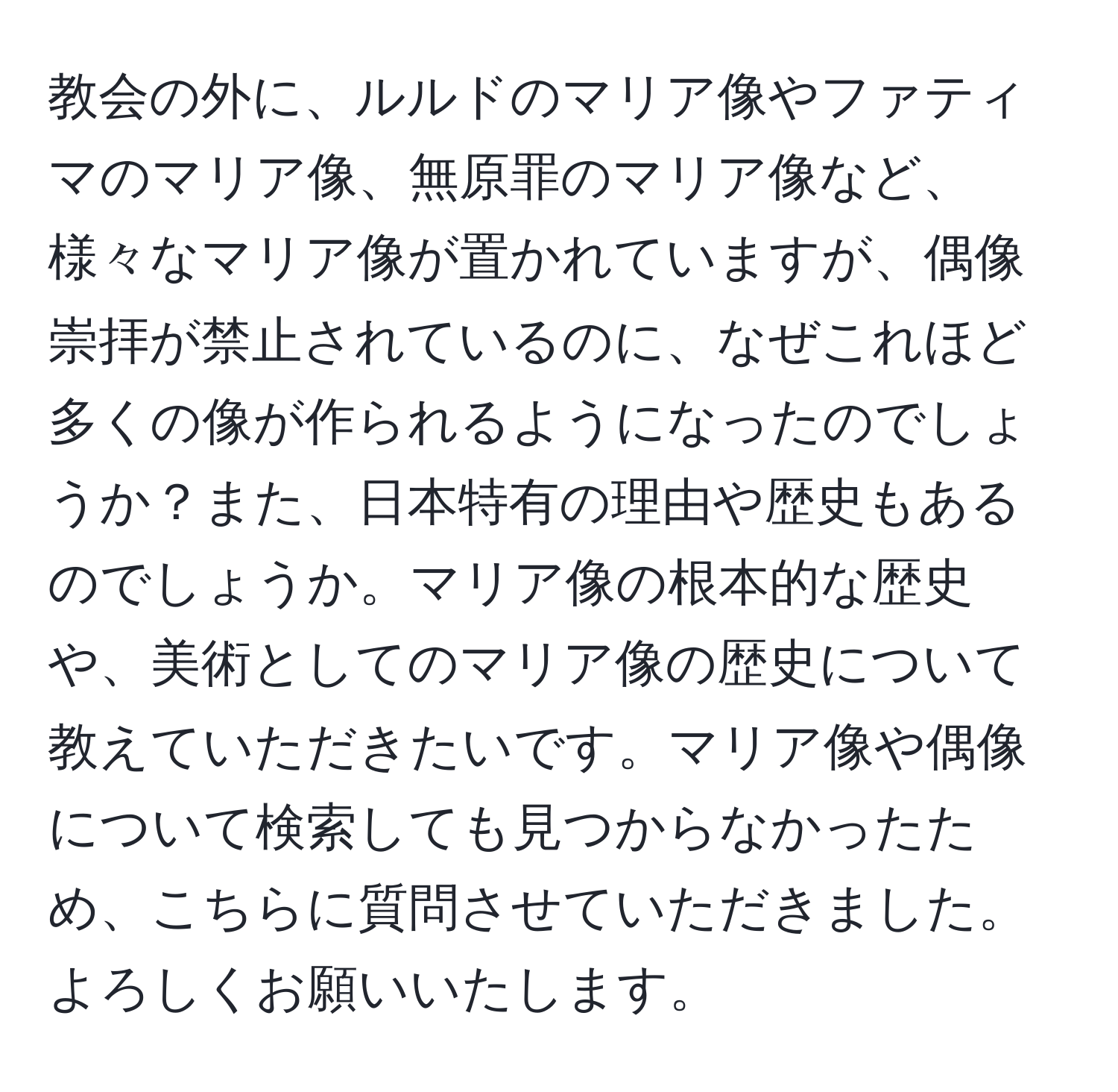 教会の外に、ルルドのマリア像やファティマのマリア像、無原罪のマリア像など、様々なマリア像が置かれていますが、偶像崇拝が禁止されているのに、なぜこれほど多くの像が作られるようになったのでしょうか？また、日本特有の理由や歴史もあるのでしょうか。マリア像の根本的な歴史や、美術としてのマリア像の歴史について教えていただきたいです。マリア像や偶像について検索しても見つからなかったため、こちらに質問させていただきました。よろしくお願いいたします。