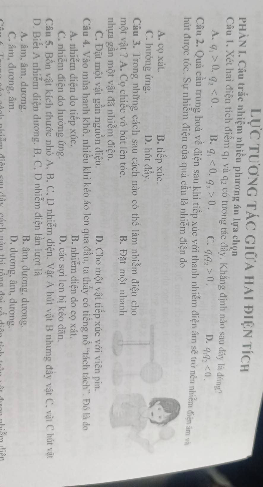 Lực tương tác giữa hai điện tích
PHÀN I. Câu trắc nhiệm nhiều phương án lựa chọn
Câu 1. Xét hai điện tích điểm qị và q_2 có tương tác đầy. Khẳng định nào sau đây là đúng?
A. q_1>0,q_2<0. B. q_1<0,q_2>0. C. q_1q_2>0. q_1q_2<0.
D.
Câu 2. Quả cầu trung hoà về điện sau khi tiếp xúc với thanh nhiễm điện âm sẽ trở nên nhiễm điện âm và
hút được tóc. Sự nhiễm điện của quả cầu là nhiễm điện do
A. cọ xát. B. tiếp xúc.
C. hưởng ứng. D. hút đẩy.
Câu 3. Trong những cách sau cách nào có thể làm nhiễm điện cho
một vật ? A. Cọ chiếc vỏ bút lên tóc. B. Đặt một nhanh
nhựa gần một vật đã nhiễm điện.
C. Đặt một vật gần nguồn điện. D. Cho một vật tiếp xúc với viên pin.
Câu 4. Vào mùa hanh khô, nhiều khi kéo áo len qua đầu, ta thấy có tiếng nổ “tách tách`. Đó là do
A. nhiễm điện do tiếp xúc. B. nhiễm điện do cọ xát.
C. nhiễm điện do hưởng ứng. D. các sợi len bị kéo dãn.
Câu 5. Bốn vật kích thước nhỏ A, B, C, D nhiễm điện. Vật A hút vật B nhưng đầy vật C, vật C hút vật
D. Biết A nhiễm điện dương. B, C, D nhiễm điện lần lượt là
A. âm, âm, dương. B. âm, dương, dương.
C. âm, dương, âm. D. dương, âm, dương.
diễm điện sau đây cách nào thì tổng đai số
