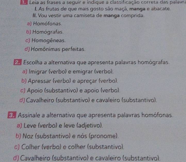 Leia as frases a seguir e indique a classificação correta das palavra
I. As frutas de que mais gosto são maçã, manga e abacate.
II. Vou vestir uma camiseta de manga comprida.
a) Homófonas.
b) Homógrafas.
c) Homogêneas.
d) Homônimas perfeitas.
n Escolha a alternativa que apresenta palavras homógrafas.
a) Imigrar (verbo) e emigrar (verbo).
b) Apressar (verbo) e apreçar (verbo).
c) Apoio (substantivo) e apoio (verbo).
d) Cavalheiro (substantivo) e cavaleiro (substantivo).
n Assinale a alternativa que apresenta palavras homófonas.
a) Leve (verbo) e leve (adjetivo).
b) Noz (substantivo) e nós (pronome).
c) Colher (verbo) e colher (substantivo).
d) Cavalheiro (substantivo) e cavaleiro (substantivo),