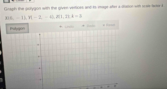 Graph the polygon with the given vertices and its image after a dilation with scale factor k
X(6,-1), Y(-2,-4), Z(1,2); k=3
Undo Redo × Reset
20
μ