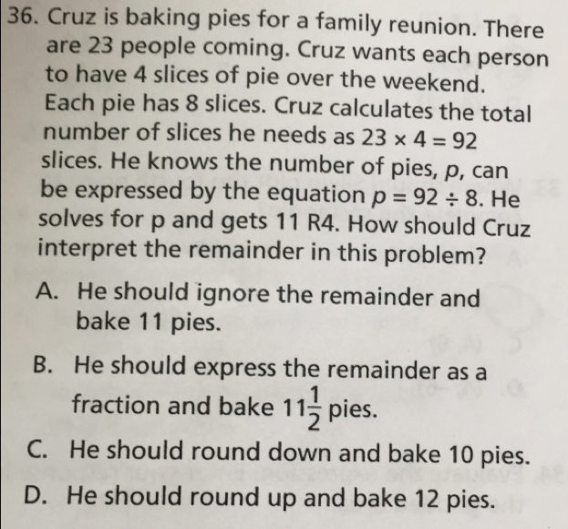 Cruz is baking pies for a family reunion. There
are 23 people coming. Cruz wants each person
to have 4 slices of pie over the weekend.
Each pie has 8 slices. Cruz calculates the total
number of slices he needs as 23* 4=92
slices. He knows the number of pies, p, can
be expressed by the equation p=92/ 8. He
solves for p and gets 11 R4. How should Cruz
interpret the remainder in this problem?
A. He should ignore the remainder and
bake 11 pies.
B. He should express the remainder as a
fraction and bake 11 1/2 pies.
C. He should round down and bake 10 pies.
D. He should round up and bake 12 pies.