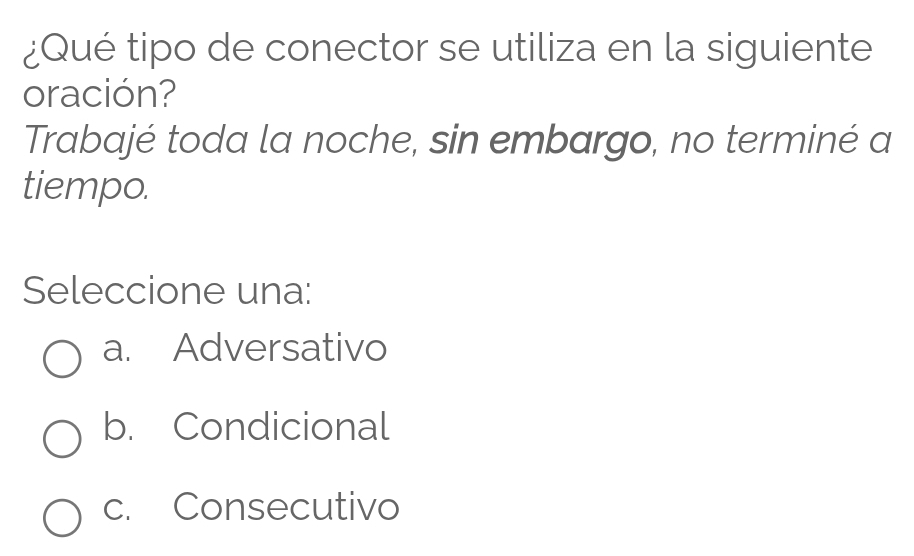 ¿Qué tipo de conector se utiliza en la siguiente
oración?
Trabajé toda la noche, sin embargo, no terminé a
tiempo.
Seleccione una:
a. Adversativo
b. Condicional
c. Consecutivo