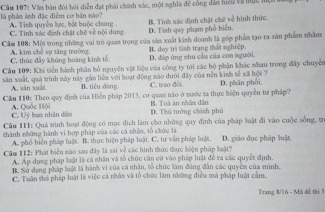 Văn bản đòi hỏi diễn đạt phải chính xác, một nghĩa đề công dẫn hiều và thực mệi du
là phản ảnh đặc điểm cơ bản nào?
A. Tính quyền lực, bắt buộc chung . B. Tính xác định chặt chẽ về hình thức.
C. Tính xác định chặt chẽ về nội dung. D. Tính quy phạm phổ biến.
Câu 108: Một trong những vai trò quan trọng của sản xuất kinh doanh là góp phần tạo ra sản phẩm nhằm
A. kìm chế sự tăng trưởng. B. duy trì tình trạng thất nghiệp.
C. thúc đẩy khủng hoảng kinh tế. D. đáp ứng nhu cầu của con người.
Câu 109: Khi tiến hành phân bổ nguyên vật liệu của công ty tới các bộ phận khác nhau trong dây chuyển
sản xuất, quá trình này này gắn liền với hoạt động nào dưới đây của nền kinh tế xã hội ?
A. sản xuất. B. tiêu dùng. C. trao đổi. D. phân phối.
Câu 110: Theo quy định của Hiến pháp 2013, cơ quan nào ở nước ta thực hiện quyền tư pháp?
A. Quốc Hội B. Toà án nhân dân
C. Uỷ ban nhân dân D. Thủ tướng chính phủ
Câu 111: Quá trình hoạt động có mục đích làm cho những quy định của pháp luật đi vào cuộc sống, tr
thành những hành vi hợp pháp của các cá nhân, tổ chức là
A. phổ biến pháp luật. B. thực hiện pháp luật. C. tư vấn pháp luật. D. giáo dục pháp luật.
Câu 112: Phát biểu nào sau đây là sai về các hình thức thực hiện pháp luật?
A. Áp dụng pháp luật là cá nhân và tổ chức căn cứ vào pháp luật để ra các quyết định.
B. Sử dụng pháp luật là hành vi của cá nhận, tổ chức làm dúng đăn các quyền của mình.
C. Tuân thủ pháp luật là việc cá nhân và tố chức làm những điều mà pháp luật cấm.
Trang 8/16 - Mã đề thi 3