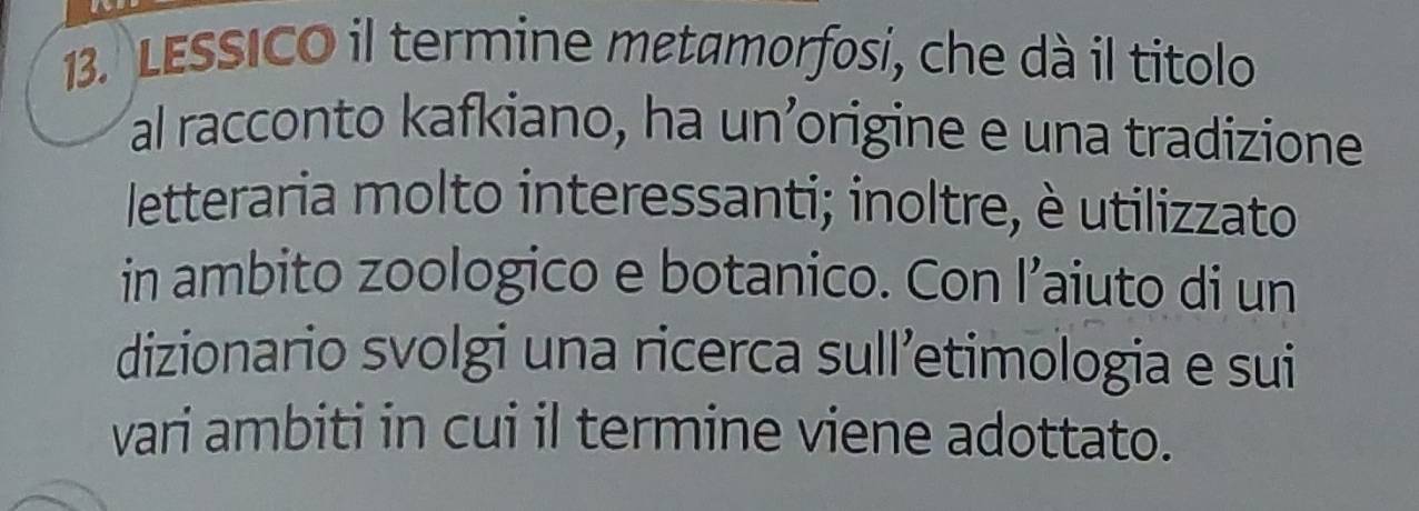 LESSICO il termine metamorfosi, che dà il titolo 
al racconto kafkiano, ha un’origine e una tradizione 
letteraria molto interessanti; inoltre, è utilizzato 
in ambito zoologico e botanico. Con l’aiuto di un 
dizionario svolgi una ricerca sull’etimologia e sui 
vari ambiti in cui il termine viene adottato.