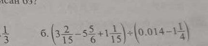 6
 1/3  6. (3 2/15 -5 5/6 +1 1/15 )/ (0.014-1 1/4 )