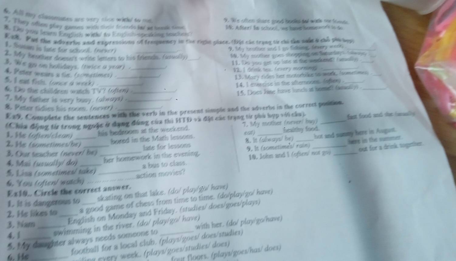 All my clannmates are very slcs witht to me. 9. We otten tare good baokd tal with oo tate
1. They often glay anmes wite forle friendo ial at tamk time 18. After! in school, we hae homewort to  do 
A. Do you leam English with to Engish-speaking teache?
Eal. Put the adverhs and exprestions of trequency in the righn glace. (D)s cle trang ts co the sile a củ phc agy
1. Sutan is late for sdosck (never) 9. My brother and I go fing, tevery werk _
2. My brother doese's write leters to his friends. (usually)_
10. My mother goes deopping an Saturdys, tolopy 
11. Do you get up late at the mashend? (smally ._
3, "We go on holidays, (twice a year) ._
12, 1 dlak tex. levery mornng_
4 Peter wears a tie, (sometimes) ._
/
13. Mary rides her motorbike to mark. isometimey ._
t I eat fils. (unce a week) ._
14. I cressise in the afternoon. (ohery ._
6. Do the children watch TV? (often) _
15. Does lone have lunch at homell (soually) ._
1. My father is very busy. (always) ._
、
8. Peter tídies his room. (never) ._
E49. Complete the sentences with the verb in the present simple and the adverbs in the correct postion.
(Chía động từ trong ngưộc ở đạng đùng của thủ HTD và đặt các trạng từ phủ hợp với cầu)._
fast food and the (uranfly
L Îe (often/clean) _his bedroom at the weekend. 7. My mothes (never! buy)
eal)
2 He (sometimes/be)
hored in the Math lessons. healthy food.
8. It (always/ be) hot and summy here in August.
here in the sumer .
3. Cur teacher (never/ be) _late for lessons
10. John and 1 (often/ not go) _out for a drink togeter.
4. Maï (usually/ do) _her homework in the evening. 9. It (sometimes/ rain)_
a bus to class.
 Lisa (sometimes/ take)_
action movies?
4. You (often/ watch)_
Ex10.. Circle the correct answer.
1. It is dangerous to skating on that lake. (do/ pluy/go/ have)
2. He likes to_ a good game of chess from time to time. (do/play/zo/ have)
3. Nam_
English on Monday and Friday. (studies/ does/goes/plays)
swimming in the river. (do/ play/go/ have)
5. My daughter always needs someone to _with her. (do/ play/go/have)
4.1_
6. He_
football for a local club. (ploys/goes/ does/studies)
ling every week. (plays/goes/studies/ does)
for floors. (plays/goes/has/ does)