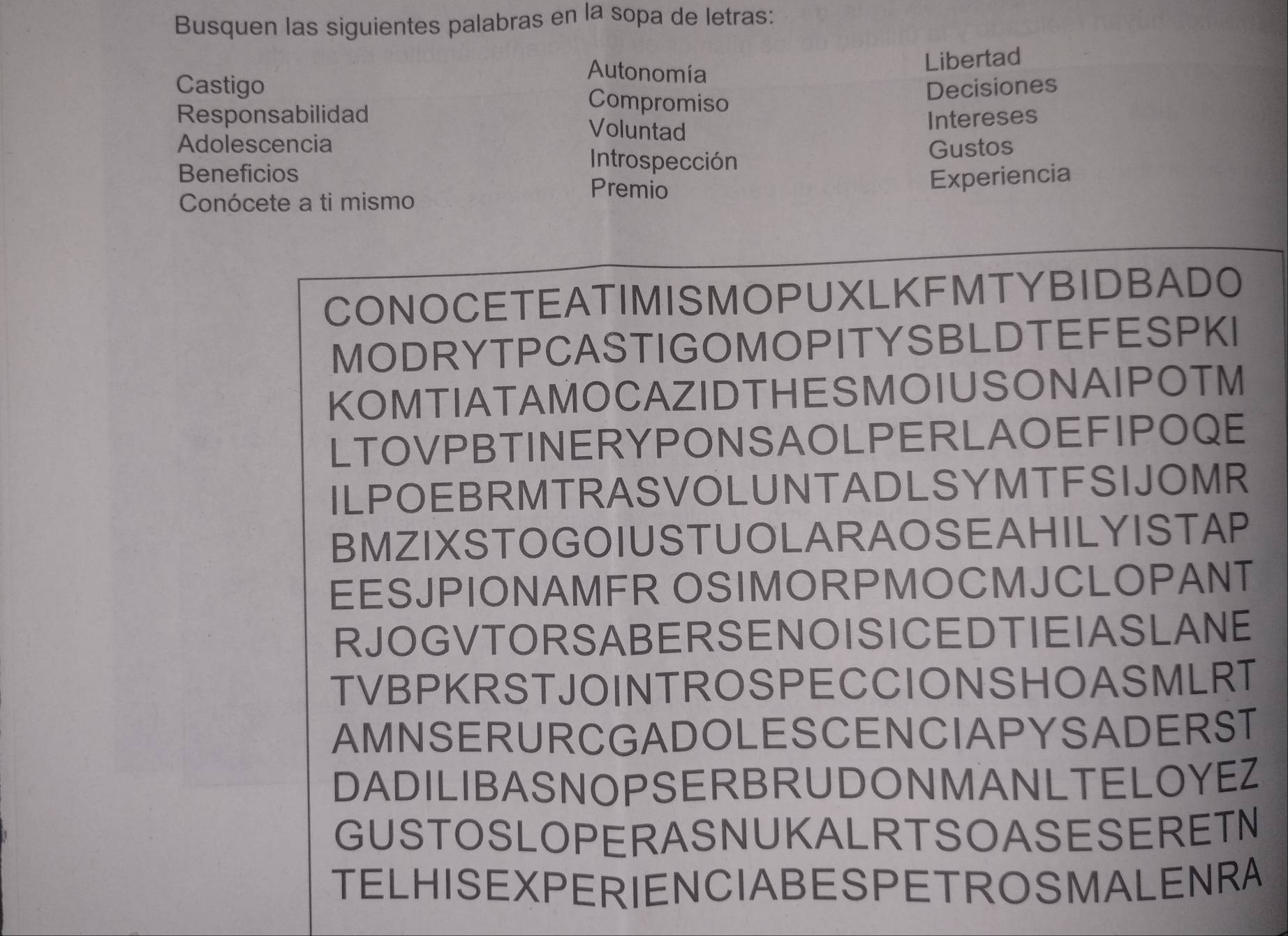 Busquen las siguientes palabras en la sopa de letras: 
Autonomía 
Libertad 
Castigo Compromiso 
Decisiones 
Responsabilidad Voluntad 
Intereses 
Adolescencia Introspección 
Gustos 
Beneficios 
Premio 
Experiencia 
Conócete a ti mismo 
CONOCETEATIMISMOPUXLKFMTYBIDBADO 
MODRYTPCASTIGOMOPITYSBLDTEFESPKI 
KOMTIATAMOCAZIDTHESMOIUSONAIPOTM 
LTOVPBTINERYPONSAOLPERLAOEFIPOQE 
ILPOEBRMTRASVOLUNTADLSYMTFSIJOMR 
BMZIXSTOGOIUSTUOLARAOSEAHILYISTAP 
EESJPIONAMFR OSIMORPMOCMJCLOPANT 
RJOGVTORSABERSENOISICEDTIEIASLANE 
TVBPKRSTJOINTROSPECCIONSHOASMLRT 
AMNSERURCGADOLESCENCIAPYSADERST 
DADILIBASNOPSERBRUDONMANLTELOYEZ 
GUSTOSLOPERASNUKALRTSOASESERETN 
TELHISEXPERIENCIABESPETROSMALENRA