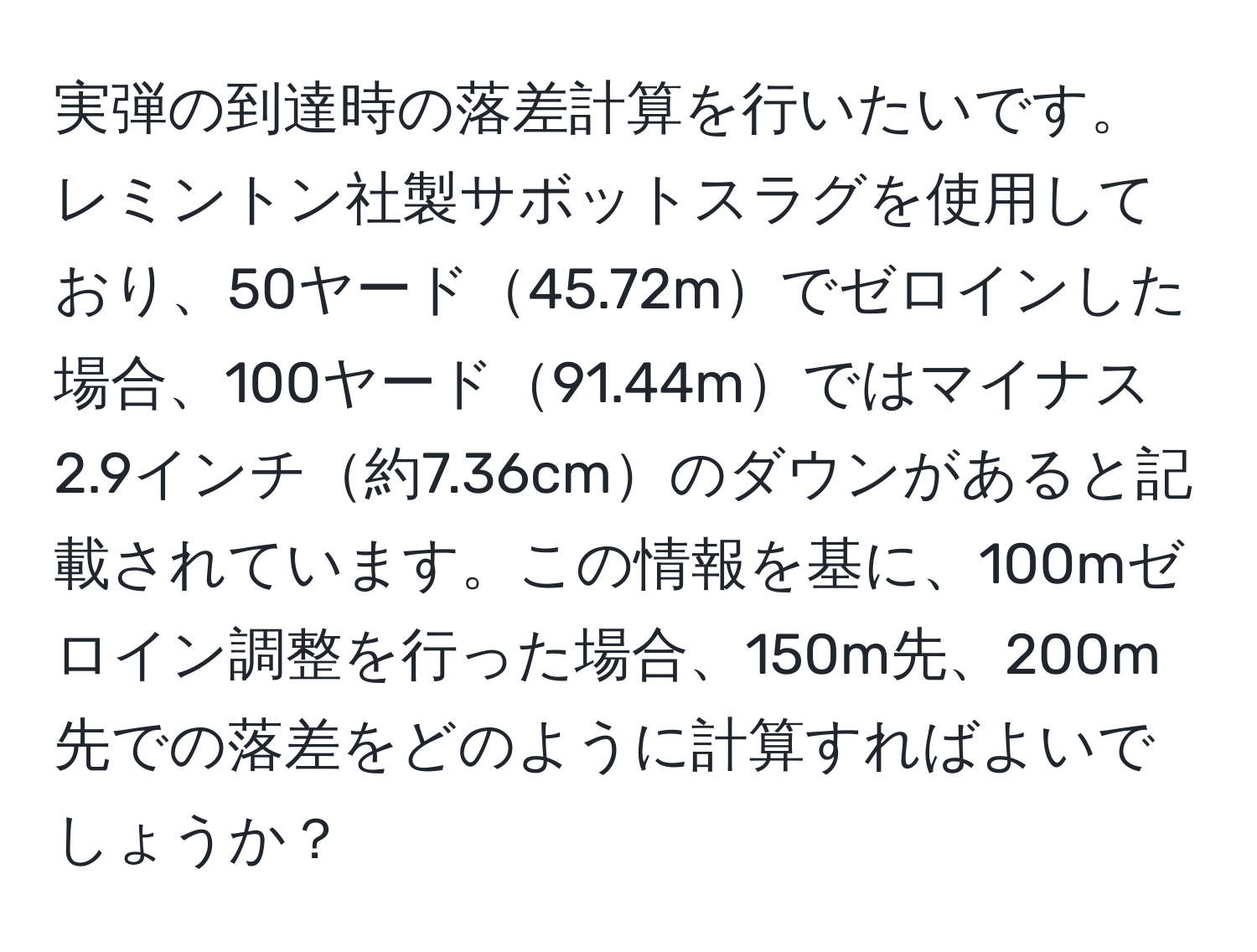 実弾の到達時の落差計算を行いたいです。レミントン社製サボットスラグを使用しており、50ヤード45.72mでゼロインした場合、100ヤード91.44mではマイナス2.9インチ約7.36cmのダウンがあると記載されています。この情報を基に、100mゼロイン調整を行った場合、150m先、200m先での落差をどのように計算すればよいでしょうか？