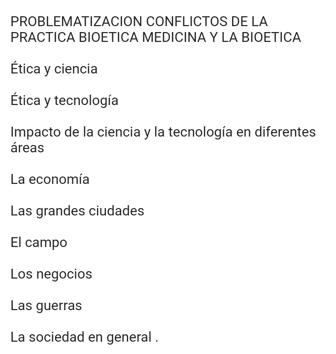 PROBLEMATIZACION CONFLICTOS DE LA
PRACTICA BIOETICA MEDICINA Y LA BIOETICA
Ética y ciencia
Ética y tecnología
Impacto de la ciencia y la tecnología en diferentes
áreas
La economía
Las grandes ciudades
El campo
Los negocios
Las guerras
La sociedad en general .