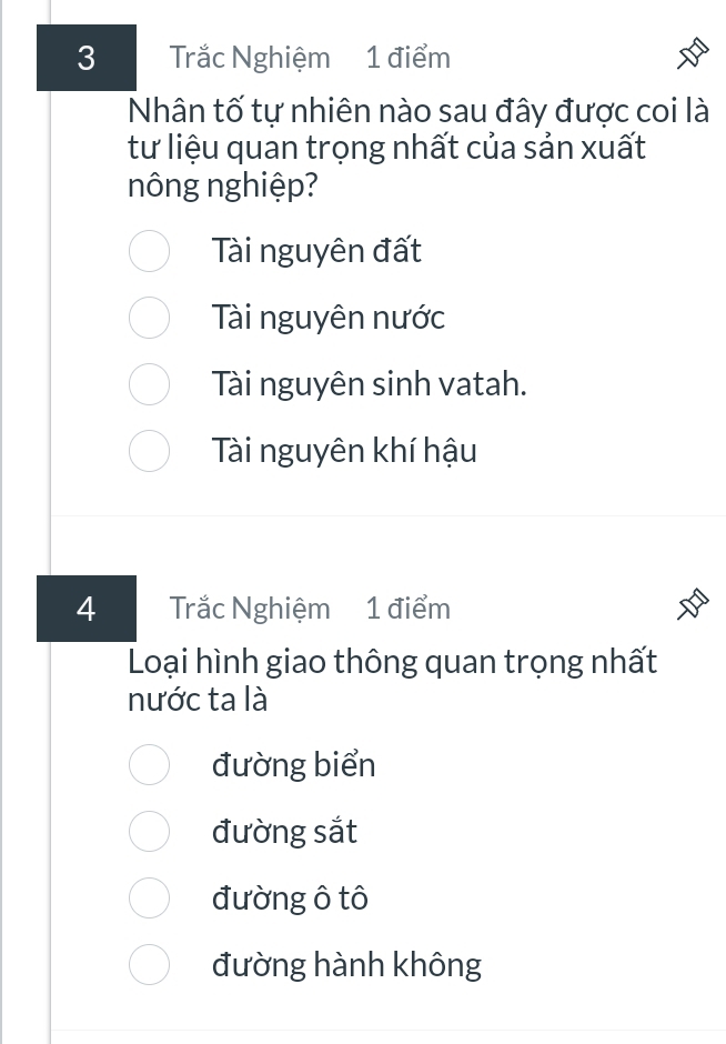 Trắc Nghiệm 1 điểm
Nhân tố tự nhiên nào sau đây được coi là
tư liệu quan trọng nhất của sản xuất
nông nghiệp?
Tài nguyên đất
Tài nguyên nước
Tài nguyên sinh vatah.
Tài nguyên khí hậu
4 Trắc Nghiệm 1 điểm
Loại hình giao thông quan trọng nhất
nước ta là
đường biển
đường sắt
đường ô tô
đường hành không