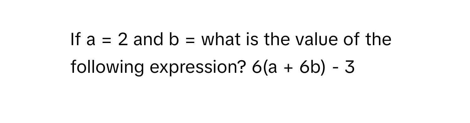 If a = 2 and b = what is the value of the following expression? 6(a + 6b) - 3