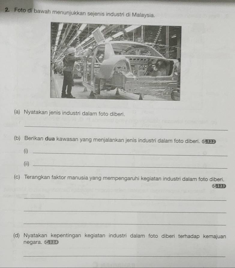 Foto di bawah menunjukkan sejenis industri di Malaysia. 
(a) Nyatakan jenis industri dalam foto diberi. 
_ 
(b) Berikan dua kawasan yang menjalankan jenis industri dalam foto diberi. ⑤ 
(i)_ 
(ii)_ 
(c) Terangkan faktor manusia yang mempengaruhi kegiatan industri dalam foto diberi. 
SP 
_ 
_ 
_ 
(d) Nyatakan kepentingan kegiatan industri dalam foto diberi terhadap kemajuan 
negara. SP 
_