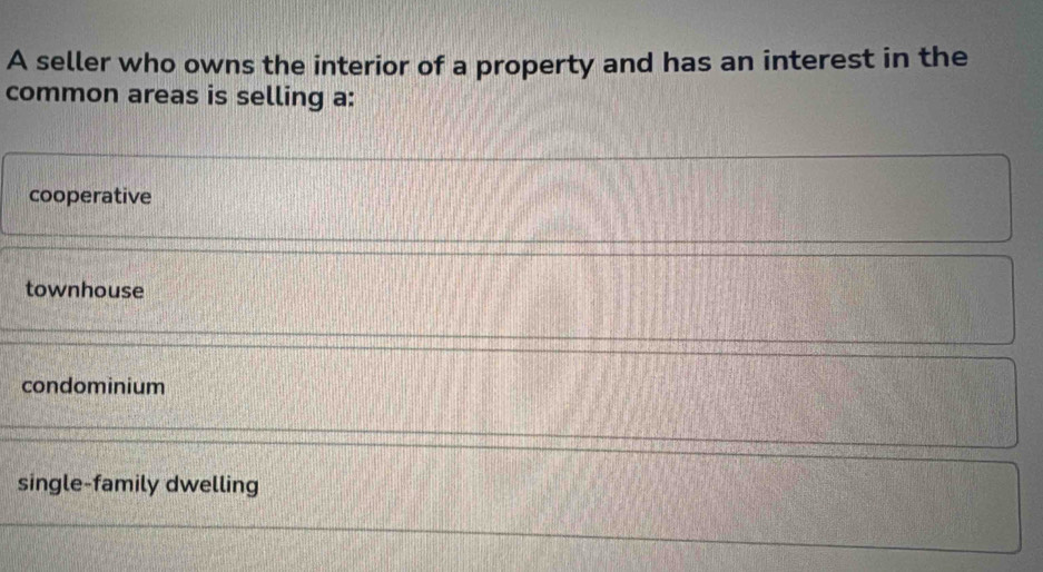 A seller who owns the interior of a property and has an interest in the
common areas is selling a:
cooperative
townhouse
condominium
single-family dwelling