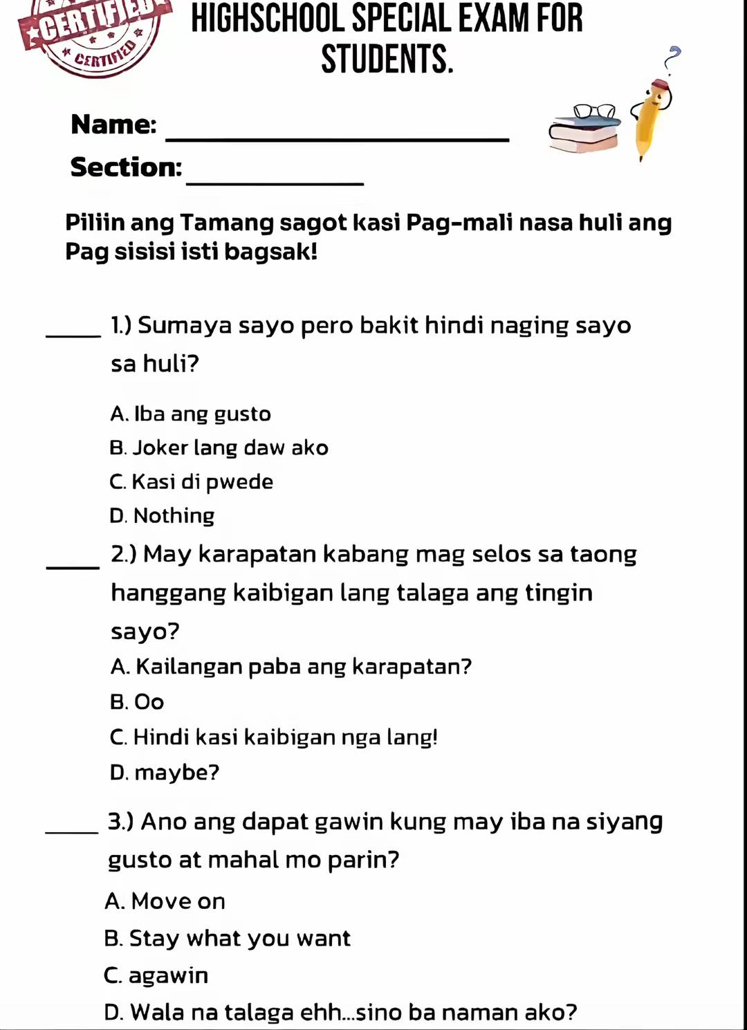 CERTIF 2 HIGHSCHOOL SPECIAL EXAM FOR

CERTIFIED
STUDENTS.
Name:_
_
Section:
Piliin ang Tamang sagot kasi Pag-mali nasa huli ang
Pag sisisi isti bagsak!
_1.) Sumaya sayo pero bakit hindi naging sayo
sa huli?
A. Iba ang gusto
B. Joker lang daw ako
C. Kasi di pwede
D. Nothing
_2.) May karapatan kabang mag selos sa taong
hanggang kaibigan lang talaga ang tingin
sayo?
A. Kailangan paba ang karapatan?
B. Oo
C. Hindi kasi kaibigan nga lang!
D. maybe?
_3.) Ano ang dapat gawin kung may iba na siyang
gusto at mahal mo parin?
A. Move on
B. Stay what you want
C. agawin
D. Wala na talaga ehh...sino ba naman ako?