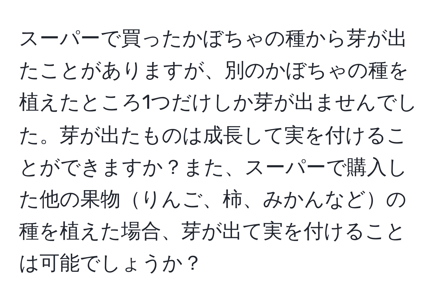 スーパーで買ったかぼちゃの種から芽が出たことがありますが、別のかぼちゃの種を植えたところ1つだけしか芽が出ませんでした。芽が出たものは成長して実を付けることができますか？また、スーパーで購入した他の果物りんご、柿、みかんなどの種を植えた場合、芽が出て実を付けることは可能でしょうか？