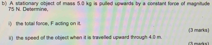 A stationary object of mass 5.0 kg is pulled upwards by a constant force of magnitude
75 N. Determine, 
i) the total force, F acting on it. 
(3 marks) 
ii) the speed of the object when it is travelled upward through 4.0 m. 
(3 marks)