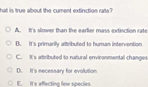 hat is true about the current extinction rate?
A. It's slower than the earlier mass extinction rate
B. It's primarily attributed to human intervention
C. It's attributed to natural environmental changes
D. It's necessary for evolution
E. It's affecting few species