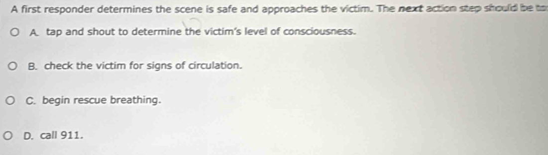 A first responder determines the scene is safe and approaches the victim. The next action step should be to
A tap and shout to determine the victim's level of consciousness.
B. check the victim for signs of circulation.
C. begin rescue breathing.
D. call 911.