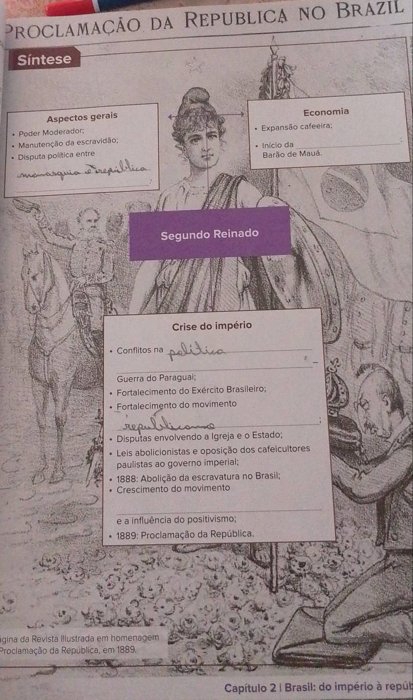 Proclamação da Republica no Brazil 
Síntese 
Aspectos gerais 
Economia 
• Poder Moderador; Expansão cafeeira; 
Manutenção da escravidão; 
Início da 
Disputa política entre Barão de Mauá. 
_ 
_ 
Segundo Reinado 
Crise do império 
Conflitos na 
_ 
_ 
Guerra do Paraguai; 
Fortalecimento do Exército Brasileiro; 
Fortalecimento do movimento 
_ 
Disputas envolvendo a Igreja e o Estado; 
Leis abolicionistas e oposição dos cafeicultores 
paulistas ao governo imperial; 
* 1888: Abolição da escravatura no Brasil; 
Crescimento do movimento 
_ 
e a influência do positivismo; 
* 1889: Proclamação da República. 
gina da Revista Illustrada em homenagem 
Proclamação da República, em 1889. 
Capítulo 2 | Brasil: do império à repúb