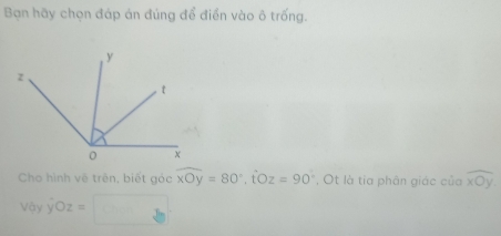 Bạn hãy chọn đáp án đúng để điển vào ô trống.
Cho hình vẽ trên, biết góc widehat xOy=80°, hat Oz=90° , Ot là tia phân giác của overline xOy
Voyhat yOz=□