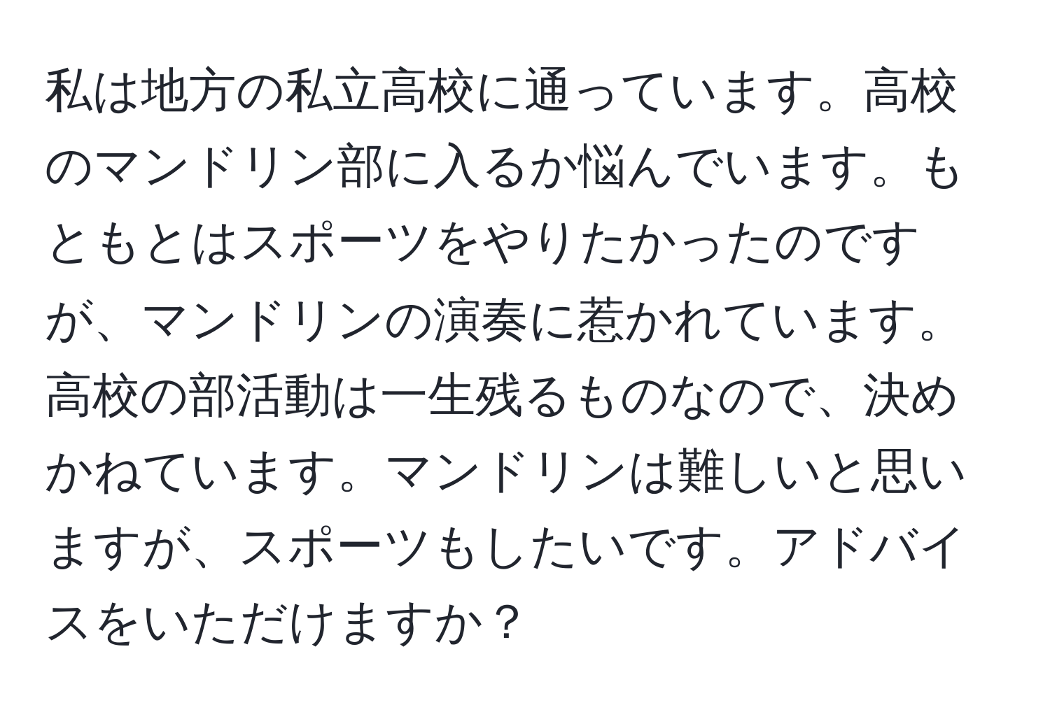 私は地方の私立高校に通っています。高校のマンドリン部に入るか悩んでいます。もともとはスポーツをやりたかったのですが、マンドリンの演奏に惹かれています。高校の部活動は一生残るものなので、決めかねています。マンドリンは難しいと思いますが、スポーツもしたいです。アドバイスをいただけますか？