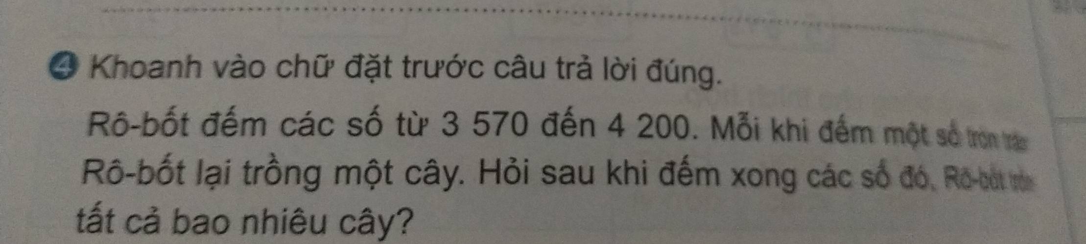 ④ Khoanh vào chữ đặt trước câu trả lời đúng. 
Rô-bốt đếm các số từ 3 570 đến 4 200. Mỗi khi đếm một số tron tran 
Rô-bốt lại trồng một cây. Hỏi sau khi đếm xong các số đó, Rô-bắt rên 
ất cả bao nhiêu cây?