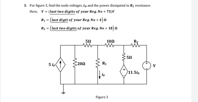 For figure 3, find the node voltages, i and the power dissipated in R_2 resistance.
Here, V= (last two digits of your Reg. No+75)V
R_1= (last d igitofyourReg.No+4)Omega
R_2= (last two digits of your Reg.No+18)Omega