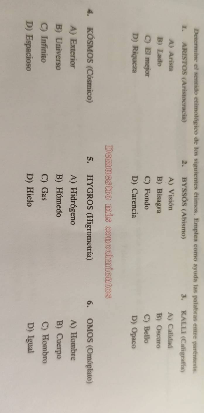 Determine el sentido etimológico de los siguientes étimos. Emplea como ayuda las palabras entre parêntesis.
1. ARISTOS (Aristocracia) 2. BYSSÓS (Abismo) 3. KALLI (Caligrafía)
A) Arista A) Visión A) Calidad
B) Lado B) Bisagra B) Oscuro
C) El mejor C) Fondo C) Bello
D) Riqueza D) Carencia D) Opaco
Demuestro mis conocimientos
4. KÓSMOS (Cósmico) 5. HYGROS (Higrometría) 6. OMOS (Omóplato)
A) Exterior A) Hidrógeno A) Hombre
B) Universo B) Húmedo B) Cuerpo
C) Infinito C) Gas C) Hombro
D) Espacioso D) Hielo D) Igual