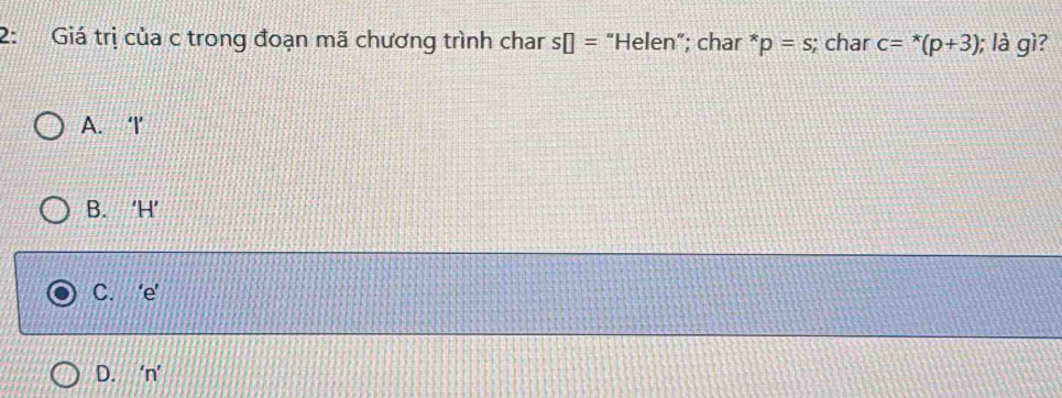 2: Giá trị của c trong đoạn mã chương trình char s□ = “Helen”; char * p=s; char c=^*(p+3); là gì?
A. ‘ I ’
B. ‘ H ’
C. ‘ e ’
D. ‘ n ’