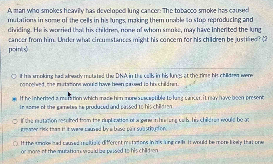 A man who smokes heavily has developed lung cancer. The tobacco smoke has caused
mutations in some of the cells in his lungs, making them unable to stop reproducing and
dividing. He is worried that his children, none of whom smoke, may have inherited the lung
cancer from him. Under what circumstances might his concern for his children be justified? (2
points)
If his smoking had already mutated the DNA in the cells in his lungs at the time his children were
conceived, the mutations would have been passed to his children.
If he inherited a mutation which made him more susceptible to lung cancer, it may have been present
in some of the gametes he produced and passed to his children.
If the mutation resulted from the duplication of a gene in his lung cells, his children would be at
greater risk than if it were caused by a base pair substitution.
If the smoke had caused multiple different mutations in his lung cells, it would be more likely that one
or more of the mutations would be passed to his children.