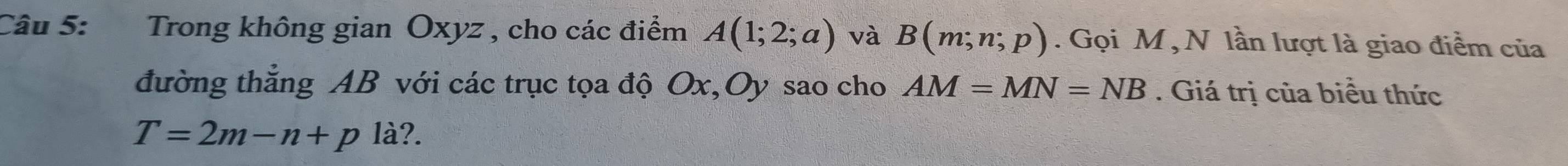 Trong không gian Oxyz , cho các điểm A(1;2;a) và B(m;n;p). Gọi M ,N lần lượt là giao điểm của 
đường thắng AB với các trục tọa độ Ox, Oy sao cho AM=MN=NB. Giá trị của biều thức
T=2m-n+p là?.