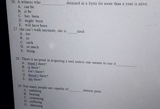 A witness who _detained in a Syria for more than a year is alive.
A. can be
B. is bc
C. has been
D. might been
E will have been
27 she can’t walk anymore, she is _tired
A. too
B. so
C. such
D. so much
E being
28. There is no point in acquiring a tool unless one means to use it_ .
A. wasn't there?
B. i there?
C. Isn't there?
D doesn't there?
E are there?
29. Not many people are capable of_ intense pain.
A. enduring
B. bearing C. sustaining
D suffering
E obtaining