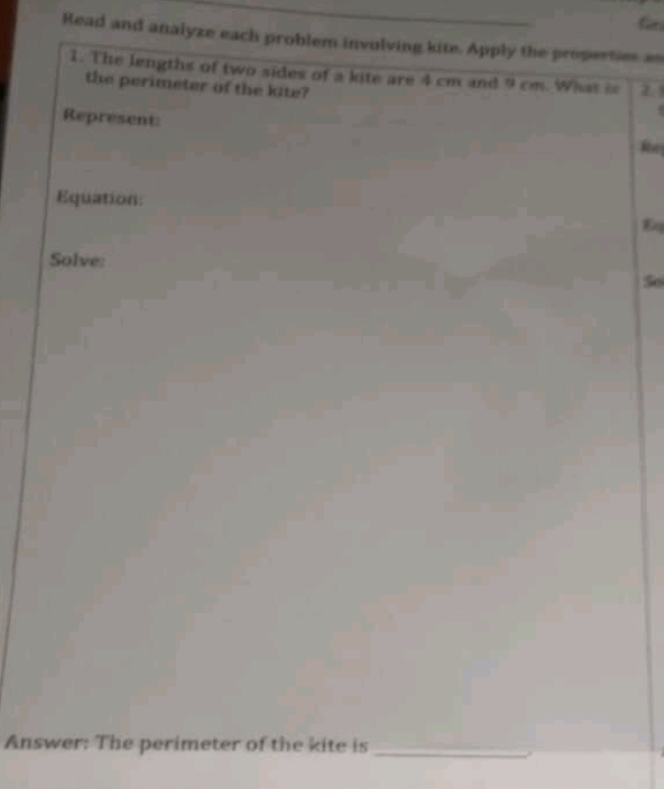 Gei 
Read and analyze each problem involving kite. Apply the properties as 
1. The lengths of two sides of a kite are 4 cm and 9 cm. What i 2.1 
the perimeter of the kite? 
Represent: 
Re 
Equation: 
Eq 
Solve: 
So 
Answer: The perimeter of the kite is 
_