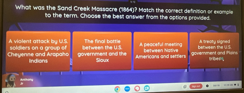 What was the Sand Creek Massacre (1864)? Match the correct definition or example
to the term. Choose the best answer from the options provided.
A violent attack by U.S. The final battle A peaceful meeting A treaty signed
soldiers on a group of between the U.S. between Native between the U.S.
Cheyenne and Arapaho government and the Americans and settlers government and Plains
Indians Sioux tribes
Anthony
Jr 11:19 US
gn out Oct 18