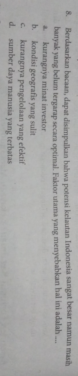 Berdasarkan bacaan, dapat disimpulkan bahwa potensi kelautan Indonesia sangat besar namun masih
banyak yang belum tergarap secara optimal. Faktor utama yang menyebabkan hal ini adalah ....
a. kurangnya minat investor
b. kondisi geografis yang sulit
c. kurangnya pengelolaan yang efektif
d. sumber daya manusia yang terbatas