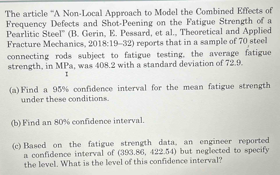 The article “A Non-Local Approach to Model the Combined Effects of 
Frequency Defects and Shot-Peening on the Fatigue Strength of a 
Pearlitic Steel” (B. Gerin, E. Pessard, et al., Theoretical and Applied 
Fracture Mechanics, , 2018:19-32) reports that in a sample of 70 steel 
connecting rods subject to fatigue testing, the average fatigue 
strength, in MPa, was 408.2 with a standard deviation of 72.9. 
I 
(a)Find a 95% confidence interval for the mean fatigue strength 
under these conditions. 
(b) Find an 80% confidence interval. 
(c) Based on the fatigue strength data, an engineer reported 
a confidence interval of (393.86, 422.54) but neglected to specify 
the level. What is the level of this confidence interval?