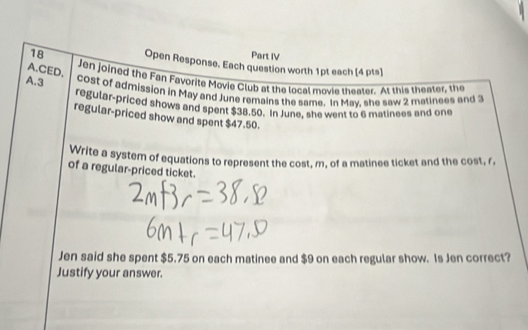 Part IV 
Open Response. Each question worth 1pt each (4 pts) 
A.CED、 
Jen joined the Fan Favorite Movie Club at the local movie theater. At this theater, the 
A. 3 cost of admission in May and June remains the same. In May, she saw 2 matinees and 3
regular-priced shows and spent $38.50. In June, she went to 6 matinees and one 
regular-priced show and spent $47,50. 
Write a system of equations to represent the cost, m, of a matinee ticket and the cost, r 
of a regular-priced ticket. 
Jen said she spent $5.75 on each matinee and $9 on each regular show. Is Jen correct? 
Justify your answer.