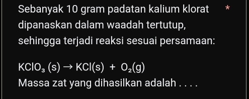 Sebanyak 10 gram padatan kalium klorat * 
dipanaskan dalam waadah tertutup, 
sehingga terjadi reaksi sesuai persamaan:
KClO_3(s)to KCl(s)+O_2(g)
Massa zat yang dihasilkan adalah . . . .