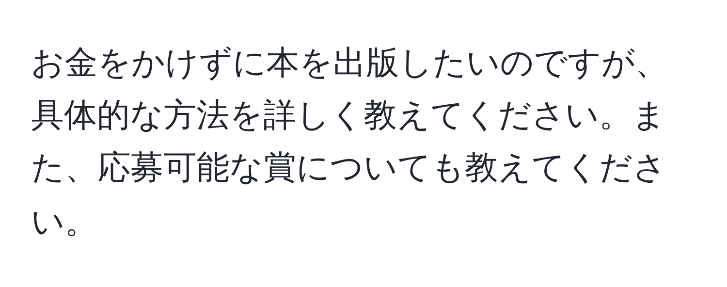 お金をかけずに本を出版したいのですが、具体的な方法を詳しく教えてください。また、応募可能な賞についても教えてください。