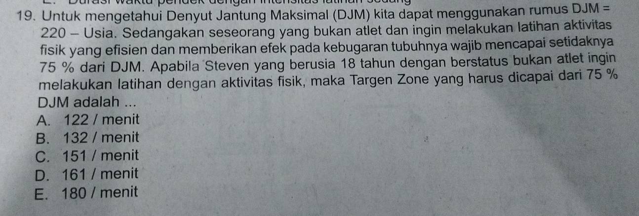 Untuk mengetahui Denyut Jantung Maksimal (DJM) kita dapat menggunakan rumus DJM=
220 - Usia. Sedangakan seseorang yang bukan atlet dan ingin melakukan latihan aktivitas
fisik yang efisien dan memberikan efek pada kebugaran tubuhnya wajib mencapai setidaknya
75 % dari DJM. Apabila Steven yang berusia 18 tahun dengan berstatus bukan atlet ingin
melakukan latihan dengan aktivitas fisik, maka Targen Zone yang harus dicapai dari 75 %
DJM adalah ...
A. 122 / menit
B. 132 / menit
C. 151 / menit
D. 161 / menit
E. 180 / menit